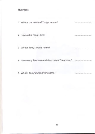 Questions
1 What's the name of Tony's mouse?
2 How old is Tony's bird?
3 What's Tony's Dad's name?
4 How many brothers and sisters does Tony have?
5 What's Tony's Grandma's name?
20
 
