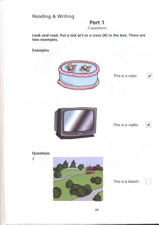 Reading &Writing
Part 1
- 5 questions -
Look and read. Put a tick (✓ ) or a cross (X) in the box. There are
two examples.
Examples
 