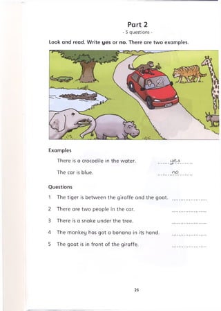Part 2
- 5 questions -
Look and read. Write yes or no. There are two examples.
Examples
There is a crocodile in the water. .......
The car is blue. no
Questions
1 The tiger is between the giraffe and the goat.
2 There are two people in the car.
3 There is a snake under the tree.
4 The monkey has got a banana in its hand.
5 The goat is in front of the giraffe.
26
 