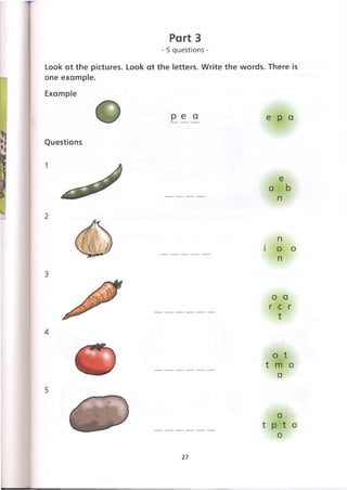 Part 3
- 5 questions -
Look at the pictures. Look at the letters. Write the words. There is
one example.
Example
Questions
p e a e p a
e
a b
n
n
i о о
n
о a
r c r
t
о t
t m о
a
a
t p t о
о
27
 