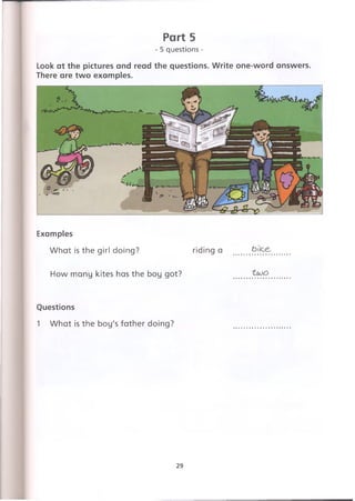 Part 5
- 5 questions -
Look at the pictures and read the questions. Write one-word answers.
There are two examples.
Examples
What is the girl doing? riding a bijce.
How many kites has the boy got?
Questions
1 What is the boy's father doing?
29
 