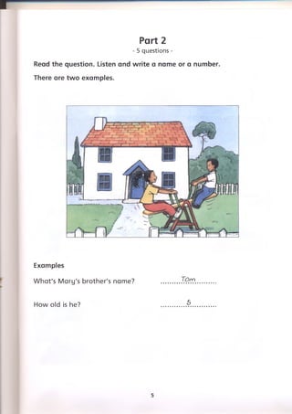 Part 2
- 5 questions -
Read the question. Listen and write a name or a number.
There are two examples.
Examples
What's Mary's brother's name?
How old is he?
Torn
5
5
 