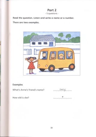 Part 2
- 5 questions -
Read the question. Listen and write a name or a number.
There are two examples.
Examples
What's Anna's friend's name? .........
How old is she?
33
 
