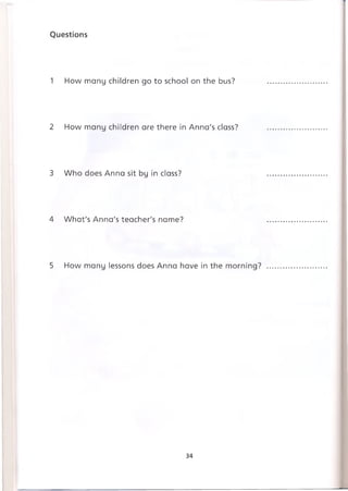 Questions
1 How many children go to school on the bus?
2 How many children are there in Anna's class?
3 Who does Anna sit by in class?
4 What's Anna's teacher's name?
5 How many lessons does Anna have in the morning?
34
 