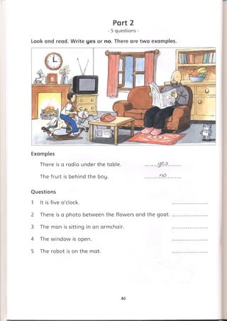 Part 2
- 5 questions -
Look and read. Write yes or no. There are two examples.
Examples
There is a radio under the table. .......
The fruit is behind the boy. .........0.*?..
Questions
1 It is five o'clock.
2 There is a photo between the flowers and the goat.
3 The man is sitting in an armchair.
4 The window is open.
5 The robot is on the mat.
40
 