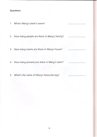 Questions
1 What's Mary's sister's name?
2 How many people are there in Mary's family?
3 How many rooms are there in Mary's house?
4 How many pictures are there in Mary's room?
5 What's the name of Mary's favourite toy?
6
 