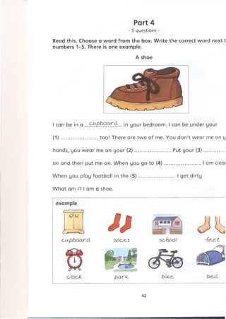 Read this. Choose a word from the box. Write the correct word next t
numbers 1-5. There is one example.
A shoe
Part 4
- 5 questions -
I can be in a . . in your bedroom. I can be under your
(1)........................too! There are two of me. You don't wear me on у
hands, you wear me on your (2)....................... Put your (3)...............
on and then put me on. When you go to (4)........................I am cleai
When you play football in the (5)........................I get dirty.
What am I? I am a shoe.
example
~oTcf
L/-
clip b o a rd .
c,/ocJc
socles school
p ark. bike. be.d
42
 