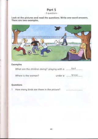 Look at the pictures and read the questions. Write one-word answers.
There are two examples.
Part 5
- 5 questions -
Examples
What are the children doing? playing with a
Where is the woman? under a
ball
Questions
1 How many birds are there in the picture?
43
 