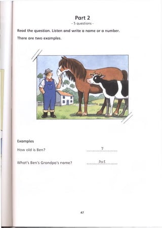 Part 2
- 5 questions -
Read the question. Listen and write a name or a number.
There are two examples.
Examples
How old is Ben?
What's Ben's Grandpa's name? Pat
47
 