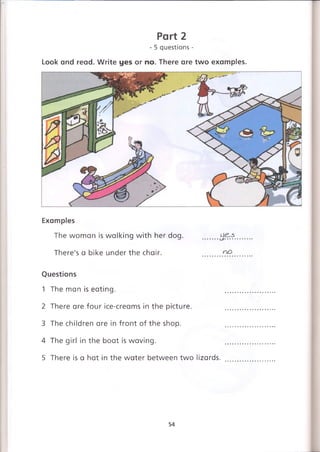 Part 2
- 5 questions -
Look and read. Write yes or no. There are two examples.
Examples
The woman is walking with her dog. .......
There's a bike under the chair. no
Questions
1 The man is eating.
2 There are four ice-creams in the picture.
3 The children are in front of the shop.
4 The girl in the boat is waving.
5 There is a hat in the water between two lizards.
54
 