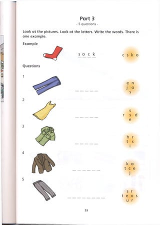 Part 3
- 5 questions -
Look at the pictures. Look at the letters. Write the words. There is
one example.
Example
s o c k c s к о
Questions
e n
j a
s
s
r s d
e
h r
t s
i
к a
t e e
j
s r
t e о s
u r
55
 
