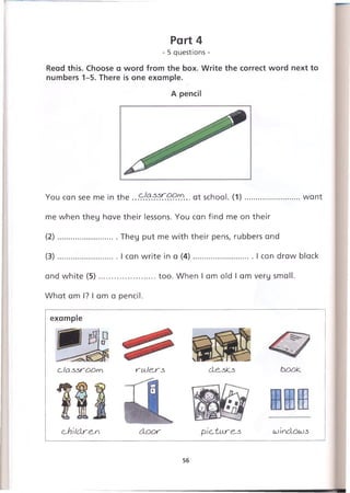 Part 4
- 5 questions -
Read this. Choose a word from the box. Write the correct word next to
numbers 1-5. There is one example.
A pencil
You can see me in the .. .. at school. (1)........................ want
me when they have their lessons. You can find me on their
(2) ........................ They put me with their pens, rubbers and
(3) ........................ I can write in a (4)...........................I can draw black
and white (5)........................too. When I am old I am very small.
What am I? I am a pencil.
example
c'Ja ssro o m ru.l<^rs> de,sk.3 book.
oh'ildre^n d o o r pic~tu.r&s Loindoujs
56
 