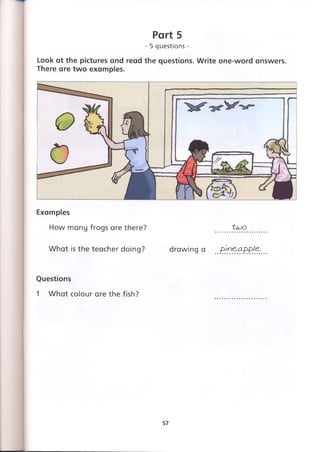 Оо
Look at the pictures and read the questions. Write one-word answers.
There are two examples.
Part 5
- 5 questions -
Examples
How many frogs are there? tujo
What is the teacher doing? drawing a pineapple.
Questions
1 What colour are the fish?
57
 