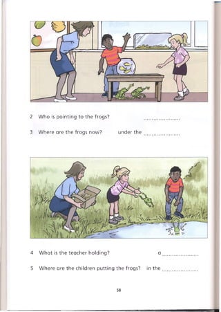 2 Who is pointing to the frogs?
3 Where are the frogs now? under the
4 What is the teacher holding? a
5 Where are the children putting the frogs? in the
58
 