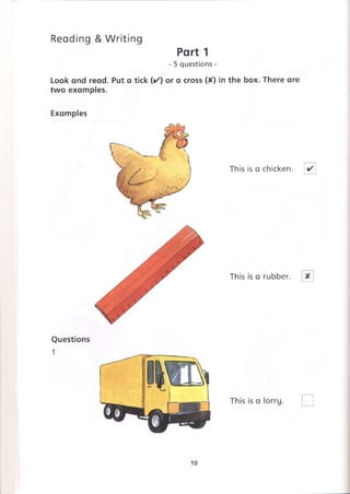 Reading &Writing
Part 1
- 5 questions -
Look and read. Put a tick (✓ ) or a cross (X) in the box. There are
two examples.
Examples
This is a chicken.
This is a rubber.
Questions
1
10
 