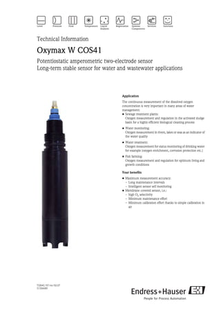 TI284C/07/en/02.07
51506689
Technical Information
Oxymax W COS41
Potentiostatic amperometric two-electrode sensor
Long-term stable sensor for water and wastewater applications
Application
The continuous measurement of the dissolved oxygen
concentration is very important in many areas of water
management:
• Sewage treatment plants:
Oxygen measurement and regulation in the activated sludge
basin for a highly efficient biological cleaning process
• Water monitoring:
Oxygen measurement in rivers, lakes or seas as an indicator of
the water quality
• Water treatment:
Oxygen measurement for status monitoring of drinking water
for example (oxygen enrichment, corrosion protection etc.)
• Fish farming:
Oxygen measurement and regulation for optimum living and
growth conditions
Your benefits
• Maximum measurement accuracy:
– Long maintenance intervals
– Intelligent sensor self monitoring
• Membrane covered sensor, i.e.:
– high O2 selectivity
– Minimum maintenance effort
– Minimum calibration effort thanks to simple calibration in
air
 