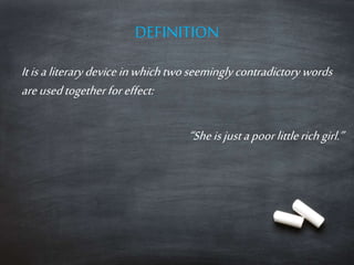 DEFINITION
It is a literary device in which two seemingly contradictory words
are used together for effect:
“She is just a poor little rich girl.”