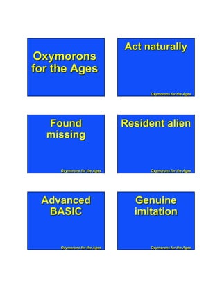 Act naturally
Oxymorons
for the Ages
                                      Oxymorons for the Ages
                                      Oxymorons for the Ages




  Found                       Resident alien
  missing


     Oxymorons for the Ages
     Oxymorons for the Ages           Oxymorons for the Ages
                                      Oxymorons for the Ages




    Page 1                        s
 Advanced                       Genuine
  BASIC                         imitation


     Oxymorons for the Ages
     Oxymorons for the Ages           Oxymorons for the Ages
                                      Oxymorons for the Ages
 