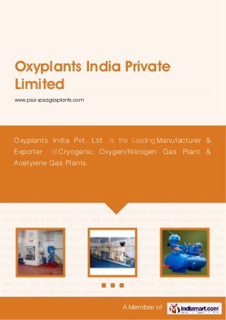 A Member of
Oxyplants India Private
Limited
www.psa-vpsagasplants.com
Oxygen Plants Nitrogen Plants Acetylene Plant Oxygen - Nitrogen Plant Air Separation
Plant Cryogenic Plant Pressure Dryer Liquid Gas Plant High Purity Gas Plant Gas Plant
Equipment Accessories Oxygen Plants Nitrogen Plants Acetylene Plant Oxygen - Nitrogen
Plant Air Separation Plant Cryogenic Plant Pressure Dryer Liquid Gas Plant High Purity Gas
Plant Gas Plant Equipment Accessories Oxygen Plants Nitrogen Plants Acetylene Plant Oxygen
- Nitrogen Plant Air Separation Plant Cryogenic Plant Pressure Dryer Liquid Gas Plant High Purity
Gas Plant Gas Plant Equipment Accessories Oxygen Plants Nitrogen Plants Acetylene
Plant Oxygen - Nitrogen Plant Air Separation Plant Cryogenic Plant Pressure Dryer Liquid Gas
Plant High Purity Gas Plant Gas Plant Equipment Accessories Oxygen Plants Nitrogen
Plants Acetylene Plant Oxygen - Nitrogen Plant Air Separation Plant Cryogenic Plant Pressure
Dryer Liquid Gas Plant High Purity Gas Plant Gas Plant Equipment Accessories Oxygen
Plants Nitrogen Plants Acetylene Plant Oxygen - Nitrogen Plant Air Separation Plant Cryogenic
Plant Pressure Dryer Liquid Gas Plant High Purity Gas Plant Gas Plant
Equipment Accessories Oxygen Plants Nitrogen Plants Acetylene Plant Oxygen - Nitrogen
Plant Air Separation Plant Cryogenic Plant Pressure Dryer Liquid Gas Plant High Purity Gas
Plant Gas Plant Equipment Accessories Oxygen Plants Nitrogen Plants Acetylene Plant Oxygen
- Nitrogen Plant Air Separation Plant Cryogenic Plant Pressure Dryer Liquid Gas Plant High Purity
Gas Plant Gas Plant Equipment Accessories Oxygen Plants Nitrogen Plants Acetylene
Plant Oxygen - Nitrogen Plant Air Separation Plant Cryogenic Plant Pressure Dryer Liquid Gas
Oxyplants India Pvt. Ltd. is the Leading Manufacturer &
Exporter of Cryogenic Oxygen/Nitrogen Gas Plant &
Acetylene Gas Plants.
 