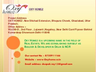 Project Address 
OXY HOMEZ .New Dilshad Extension, Bhopura Chowk, Ghaziabad, Uttar 
Pradesh. 
Office Addres :- 
Wz-290-D , 2nd Floor , Lajwanti ,Nagalray ,Near Delhi Cant Flyover Behind 
Kumardeep Showroom Delhi-110046 
OXY HOMEZ IS A UPCOMING NAME IN THE FIELD OF 
REAL ESTATE. WE ARE ESTABLISHING OURSELF AS 
BUILDER & DEVELOPER IN DELHI & NCR 
Our contact No – 8750911166 
Website – www.Oxyhome.co.in 
Email address- deepak.ray123@gmail.com 
 