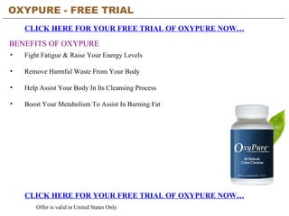 OXYPURE - FREE TRIAL   CLICK HERE FOR YOUR FREE TRIAL OF OXYPURE NOW… CLICK HERE FOR YOUR FREE TRIAL OF OXYPURE NOW… Offer is valid in United States Only BENEFITS OF OXYPURE ,[object Object],[object Object],[object Object],[object Object]