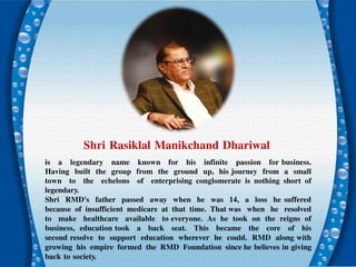 Shri Rasiklal Manikchand Dhariwal
is a legendary name known for his infinite passion for business.
Having built the group from the ground up, his journey from a small
town to the echelons of enterprising conglomerate is nothing short of
legendary.
Shri RMD's father passed away when he was 14, a loss he suffered
because of insufficient medicare at that time. That was when he resolved
to make healthcare available to everyone. As he took on the reigns of
business, education took a back seat. This became the core of his
second resolve to support education wherever he could. RMD along with
growing his empire formed the RMD Foundation since he believes in giving
back to society.
 