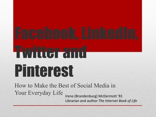 Facebook, LinkedIn,
Twitter and
Pinterest
How to Make the Best of Social Media in
Your Everyday Life Irene (Brandenburg) McDermott ‘81
                        Librarian and author The Internet Book of Life
 