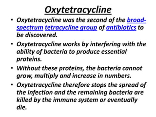 Oxytetracycline
• Oxytetracycline was the second of the broad-
spectrum tetracycline group of antibiotics to
be discovered.
• Oxytetracycline works by interfering with the
ability of bacteria to produce essential
proteins.
• Without these proteins, the bacteria cannot
grow, multiply and increase in numbers.
• Oxytetracycline therefore stops the spread of
the infection and the remaining bacteria are
killed by the immune system or eventually
die.
 