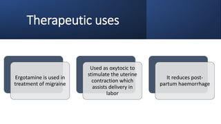 Therapeutic uses
Ergotamine is used in
treatment of migraine
Used as oxytocic to
stimulate the uterine
contraction which
assists delivery in
labor
It reduces post-
partum haemorrhage
 