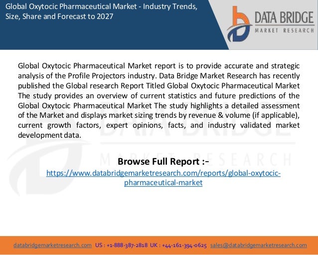 databridgemarketresearch.com US : +1-888-387-2818 UK : +44-161-394-0625 sales@databridgemarketresearch.com
1
Global Oxytocic Pharmaceutical Market - Industry Trends,
Size, Share and Forecast to 2027
Global Oxytocic Pharmaceutical Market report is to provide accurate and strategic
analysis of the Profile Projectors industry. Data Bridge Market Research has recently
published the Global research Report Titled Global Oxytocic Pharmaceutical Market
The study provides an overview of current statistics and future predictions of the
Global Oxytocic Pharmaceutical Market The study highlights a detailed assessment
of the Market and displays market sizing trends by revenue & volume (if applicable),
current growth factors, expert opinions, facts, and industry validated market
development data.
Browse Full Report :-
https://www.databridgemarketresearch.com/reports/global-oxytocic-
pharmaceutical-market
 