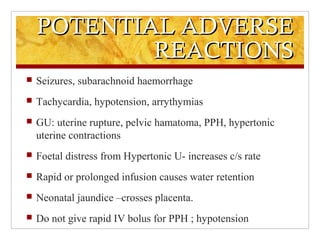 POTENTIAL ADVERSEPOTENTIAL ADVERSE
REACTIONSREACTIONS
 Seizures, subarachnoid haemorrhage
 Tachycardia, hypotension, arrythymias
 GU: uterine rupture, pelvic hamatoma, PPH, hypertonic
uterine contractions
 Foetal distress from Hypertonic U- increases c/s rate
 Rapid or prolonged infusion causes water retention
 Neonatal jaundice –crosses placenta.
 Do not give rapid IV bolus for PPH ; hypotension
 