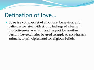 Defination of love…
 Love is a complex set of emotions, behaviors, and
beliefs associated with strong feelings of affection,
protectiveness, warmth, and respect for another
person. Love can also be used to apply to non-human
animals, to principles, and to religious beliefs.
 