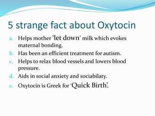 5 strange fact about Oxytocin
a. Helps mother ‘let down’ milk which evokes
maternal bonding.
b. Has been an efficient treatment for autism.
c. Helps to relax blood vessels and lowers blood
pressure.
d. Aids in social anxiety and sociabilaty.
e. Oxytocin is Greek for ‘Quick Birth’.
 