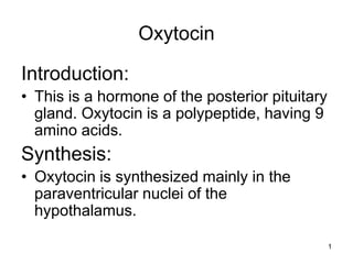 1
Oxytocin
Introduction:
• This is a hormone of the posterior pituitary
gland. Oxytocin is a polypeptide, having 9
amino acids.
Synthesis:
• Oxytocin is synthesized mainly in the
paraventricular nuclei of the
hypothalamus.
 