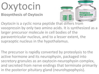Oxytocin
Biosynthesis of Oxytocin
Oxytocin is a cyclic nona peptide that differs from
vasopressin by only two amino acids. It is synthesized as a
larger precursor molecule in cell bodies of the
paraventricular nucleus, and to a lesser extent, the
supraoptic nucleus in the hypothalamus.
The precursor is rapidly converted by proteolysis to the
active hormone and its neurophysin, packaged into
secretory granules as an oxytocin-neurophysin complex,
and secreted from nerve endings that terminate primarily
in the posterior pituitary gland (neurohypophysis).
 