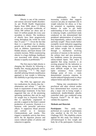 Page 2 of 7
Introduction
Obesity is one of the common
and serious universal health disorders.
As per World Health Organization
figures from 2008, about 1.5 billion
people are overweight worldwide, of
whom 500 million are obese and at
least 2.6 million people die every year
secondary to obesity. The incidences
of obesity have been progressively
rising throughout the world for more
than 15 years 4, 7, 11
. Given the fact that
there is a significant rise in obesity,
growth rate in other related disorders
such as diabetes, hypertension, gall
bladder disease, and heart disease will
certainly increase. While counteracting
obesity is a huge challenge, healthcare
cost associated with obesity related
disease is equally as problematic 2, 5
.
The first step to fight obesity is
changing the lifestyle by following a
healthy diet, staying physically active,
and exercising, 7, 10, 11
. The major
shortfall utilizing lifestyle modification
approach to lose weight is following
this faithfully to get long-term results.
The FDA has approved only
two medications for obesity thus far—
sibutramine and orlistat 1, 9
and this
leads to requirement of more effective
pharmacologic treatments. It has been
suggested that one of the promising
upcoming medicines that can be used
for weight loss is Oxytocin FactorTM
that is specifically engineered to
provide a support to the brain’s natural
production of oxytocin. Oxytocin is a
hormone with powerful anti-stress
effects. It suppresses blood pressure
and cortisol as it increases
Cholecystokinin and insulin. This
triggers a metabolic activity that slows
down the fat digestion process and
causes reduced uptake of calories and
reduction in appetite.
Additionally, there is
increasing evidence that suggests
oxytocin can play an important role in
weight reduction for obese, as it has
the potential in regulating energy
balance. In order to get better
understanding of how oxytocin works
in reducing weight, a preclinical study
conducted on rats demonstrated that
peripheral administration of oxytocin,
dose-dependently, reduces food intake
and body weight6
. These results further
exemplify recent indication suggesting
that oxytocin evades leptin resistance
and induce weight loss in animals
through a mechanism involving
activation of neurons in the nucleus of
the solitary tract and area postrema,
key hindbrain centers for processing
satiety-related inputs. This makes it
apparent that using oxytocin is an
exciting proposal for the indication to
treat obesity taking into account the
most difficult weight to lose with
leptin resistance. From clinical
findings point of view, a study
demonstrated oxytocin response to
insulin-induced hypoglycemia in obese
subjects before and after weight loss 3
.
Taking into consideration that
preclinical and other clinical studies
have demonstrated how oxytocin can
play a major role in losing weight; a
randomized, double-blinded, placebo
controlled study was conducted using
Oxytocin FactorTM
for 45 days to
validate this argument.
Methods and Materials
Participants: This study was
performed on a group of participants
who enrolled in the Fit For Life
Challenge 2012. The eligibility criteria
applied for this study was limited to
self-interest/goal to lose weight and
body fat of the participants. Exclusion
 