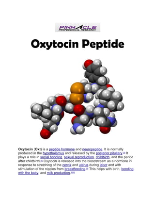 Oxytocin Peptide
Oxytocin (Oxt) is a peptide hormone and neuropeptide. It is normally
produced in the hypothalamus and released by the posterior pituitary.[3]
It
plays a role in social bonding, sexual reproduction, childbirth, and the period
after childbirth.[4]
Oxytocin is released into the bloodstream as a hormone in
response to stretching of the cervix and uterus during labor and with
stimulation of the nipples from breastfeeding.[5]
This helps with birth, bonding
with the baby, and milk production.[5][6]
 