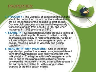 PROPERTIES:
3. VISCOSITY : The viscosity of carrageenan solutions
should be determined under conditions where there
are no tendencies for the solution to start gelling.
Commercial carrageenans are available generally in
viscosities ranging from about 5 to 800 cps when
measured in 1.5% solutions at 75º C.
4. STABILITY : Carrageenan solutions are quite stable at
neutral or alkaline pHs. At lower pHs their stability
decreases, especially at high temperatures. As the pH
is lowered hydrolysis of the carrageenan polymer
occurs, resulting in loss of viscosity and gelling
capability.
5. REACTIVITY WITH PROTEINS : One of the most
important properties that makes carrageenan different
from other hydrocolloids is its ability to interact with
milk proteins. The high reactivity of carrageenan with
milk is due to the strong electrostatic interaction
between the negatively charged ester sulfate groups in
the carrageenan molecule, with strong positive
charges of the milk casein micella.
 