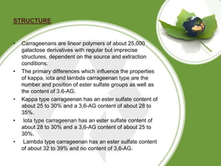 STRUCTURE
• Carrageenans are linear polymers of about 25,000
galactose derivatives with regular but imprecise
structures, ...