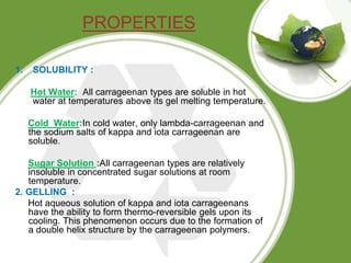 PROPERTIES
1. SOLUBILITY :
Hot Water: All carrageenan types are soluble in hot
water at temperatures above its gel melting...