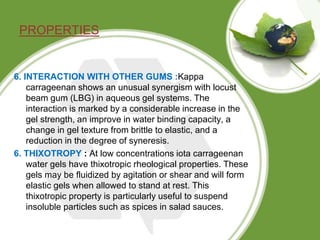 PROPERTIES
6. INTERACTION WITH OTHER GUMS :Kappa
carrageenan shows an unusual synergism with locust
beam gum (LBG) in aque...