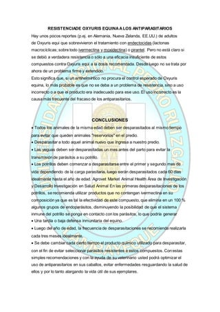 RESISTENCIADE OXYURIS EQUINAALOS ANTIPARASITARIOS
Hay unos pocos reportes (p.ej. en Alemania, Nueva Zelanda, EE.UU.) de adultos
de Oxyuris equi que sobrevivieron el tratamiento con endectocidas (lactonas
macrocíclicas; sobre todo ivermectina y moxidectina) o pirantel. Pero no está claro si
se debió a verdadera resistencia o sólo a una eficacia insuficiente de estos
compuestos contra Oxyuris equi a la dosis recomendada. Desde luego no se trata por
ahora de un problema firme y extendido.
Esto significa que, si un antihelmíntico no procura el control esperado de Oxyuris
equina, lo más probable es que no se deba a un problema de resistencia, sino a uso
incorrecto o a que el producto era inadecuado para ese uso. El uso incorrecto es la
causa más frecuente del fracaso de los antiparasitarios.
CONCLUSIONES
 Todos los animales de la misma edad deben ser desparasitados al mismo tiempo
para evitar que queden animales "reservorios" en el predio.
 Desparasitar a todo aquel animal nuevo que ingresa a nuestro predio.
 Las yeguas deben ser desparasitadas un mes antes del parto para evitar la
transmisión de parásitos a su potrillo.
 Los potrillos deben comenzar a desparasitarse entre el primer y segundo mes de
vida dependiendo de la carga parasitaria, luego serán desparasitados cada 60 días
idealmente hasta el año de edad. Agrovet Market Animal Health Área de Investigación
y Desarrollo Investigación en Salud Animal En las primeras desparasitaciones de los
potrillos, se recomienda utilizar productos que no contengan ivermectina en su
composición ya que es tal la efectividad de este compuesto, que elimina en un 100 %
algunos grupos de endoparásitos, disminuyendo la posibilidad de que el sistema
inmune del potrillo se ponga en contacto con los parásitos, lo que podría generar
 Una tardía o baja defensa inmunitaria del equino.
 Luego del año de edad, la frecuencia de desparasitaciones se recomienda realizarla
cada tres meses idealmente.
 Se debe cambiar cada cierto tiempo el producto químico utilizado para desparasitar,
con el fin de evitar seleccionar parásitos resistentes a estos compuestos. Con estas
simples recomendaciones y con la ayuda de su veterinario usted podrá optimizar el
uso de antiparasitarios en sus caballos, evitar enfermedades resguardando la salud de
ellos y por lo tanto alargando la vida útil de sus ejemplares.
 