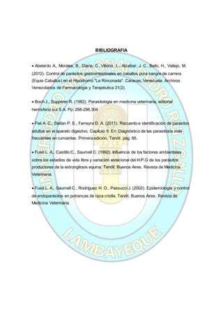 BIBLIOGRAFIA
 Abelardo A., Morales, B., Diana, C., Villoria, L., Alzaibar, J. C., Bello, H., Vallejo, M.
(2012). Control de parásitos gastrointestinales en caballos pura sangre de carrera
(Equis Caballus) en el Hipódromo "La Rinconada". Caracas, Venezuela. Archivos
Venezolanos de Farmacología y Terapéutica 31(2).
 Boch J., Supperer R. (1982). Parasitología en medicina veterinaria, editorial
hemisferio sur S.A. Pp: 288-296,304
 Fiel A. C., Stefan P. E., Ferreyra D. A. (2011). Recuento e identificación de parásitos
adultos en el aparato digestivo. Capítulo 6. En: Diagnóstico de las parasitosis más
frecuentes en rumiantes. Primera edición, Tandil. pág. 66.
 Fusé L. A., Castillo C., Saumell C. (1992). Influencia de los factores ambientales
sobre los estadíos de vida libre y variación estacional del H.P.G de los parásitos
productores de la estrongilosis equina. Tandil, Buenos Aires. Revista de Medicina
Veterinaria.
 Fusé L. A., Saumell C., Rodríguez H. O., Passucci J. (2002). Epidemiología y control
de endoparásitos en potrancas de raza criolla. Tandil, Buenos Aires. Revista de
Medicina Veterinaria.
 
