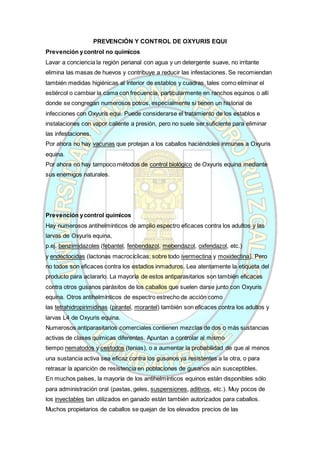 PREVENCIÓN Y CONTROL DE OXYURIS EQUI
Prevención ycontrol no químicos
Lavar a conciencia la región perianal con agua y un detergente suave, no irritante
elimina las masas de huevos y contribuye a reducir las infestaciones. Se recomiendan
también medidas higiénicas al interior de establos y cuadras, tales como eliminar el
estiércol o cambiar la cama con frecuencia, particularmente en ranchos equinos o allí
donde se congregan numerosos potros, especialmente si tienen un historial de
infecciones con Oxyuris equi. Puede considerarse el tratamiento de los establos e
instalaciones con vapor caliente a presión, pero no suele ser suficiente para eliminar
las infestaciones.
Por ahora no hay vacunas que protejan a los caballos haciéndoles inmunes a Oxyuris
equina.
Por ahora no hay tampoco métodos de control biológico de Oxyuris equina mediante
sus enemigos naturales.
Prevención ycontrol químicos
Hay numerosos antihelmínticos de amplio espectro eficaces contra los adultos y las
larvas de Oxyuris equina,
p.ej. benzimidazoles (febantel, fenbendazol, mebendazol, oxfendazol, etc.)
y endectocidas (lactonas macrocíclicas; sobre todo ivermectina y moxidectina). Pero
no todos son eficaces contra los estadios inmaduros. Lea atentamente la etiqueta del
producto para aclararlo. La mayoría de estos antiparasitarios son también eficaces
contra otros gusanos parásitos de los caballos que suelen darse junto con Oxyuris
equina. Otros antihelmínticos de espectro estrecho de acción como
las tetrahidropirimidinas (pirantel, morantel) también son eficaces contra los adultos y
larvas L4 de Oxyuris equina.
Numerosos antiparasitarios comerciales contienen mezclas de dos o más sustancias
activas de clases químicas diferentes. Apuntan a controlar al mismo
tiempo nematodos y cestodos (tenias), o a aumentar la probabilidad de que al menos
una sustancia activa sea eficaz contra los gusanos ya resistentes a la otra, o para
retrasar la aparición de resistencia en poblaciones de gusanos aún susceptibles.
En muchos países, la mayoría de los antihelmínticos equinos están disponibles sólo
para administración oral (pastas, geles, suspensiones, aditivos, etc.). Muy pocos de
los inyectables tan utilizados en ganado están también autorizados para caballos.
Muchos propietarios de caballos se quejan de los elevados precios de las
 