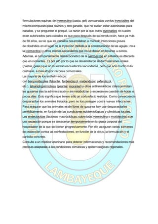 formulaciones equinas de ivermectina (pasta, gel) comparadas con los inyectables del
mismo compuesto para bovinos y otro ganado, que no suelen estar autorizadas para
caballos, y se preguntan el porqué. La razón por la que estos inyectables no suelen
estar autorizados para caballos es que poco después de su introducción, hace ya más
de 30 años, se vio que los caballos desarrollaban a menudo infecciones graves
de clostridios en el lugar de la inyección (debida a la contaminación de las agujas, no a
la ivermectina) y otros efectos secundarios que no se daban en bovinos u ovinos.
Además, el comportamiento farmacocinético de la ivermectina en caballos es diferente
que en rumiantes. Es por ello por lo que se desarrollaron las formulaciones orales
(pastas, geles) que no muestran esos efectos secundarios, pero que son mucho más
costosas, a menudo por razones comerciales.
La mayoría de los antihelmínticos
con benzimidazoles (febantel, fenbendazol, mebendazol, oxfendazol,
etc.), tetrahidropirimidinas (pirantel, morantel) y otros antihelmínticos clásicos matan
los gusanos tras la administración y se metabolizan o excretan en cuestión de horas o
pocos días. Esto significa que tienen sólo un corto efecto residual. Como consecuencia
desparasitan los animales tratados, pero no los protegen contra nuevas infecciones.
Para asegurar que los animales estén libres de gusanos hay que desparasitarlos
periódicamente, en función de las condiciones epidemiológicas y climáticas locales.
Los endectocidas (lactonas macrocíclicas; sobre todo ivermectina y moxidectina) son
una excepción porque se almacenan temporalmente en la grasa corporal del
hospedador de la que se liberan progresivamente. Por ello aseguran varias semanas
de protección contra las reinfestaciones, en función de la dosis, la formulación y el
parásito concreto.
Consulte a un médico veterinario para obtener informaciones y recomendaciones más
precisas adaptadas a las condiciones climáticas y epidemiológicas regionales.
 