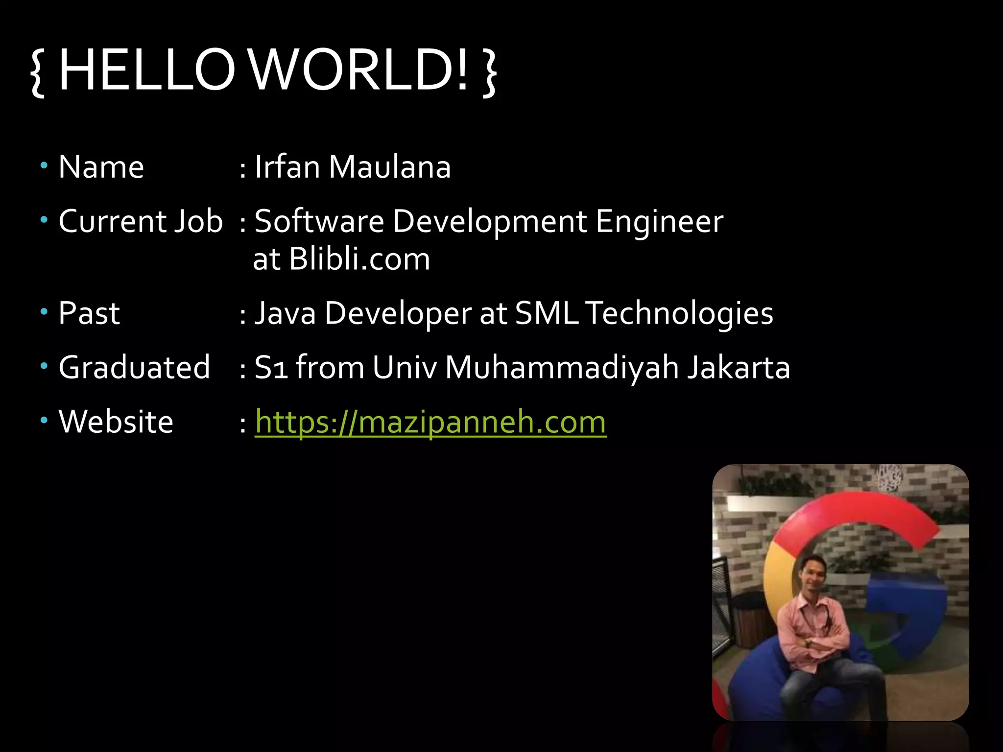 { HELLOWORLD! }
 Name : Irfan Maulana
 Current Job : Software Development Engineer
at Blibli.com
 Past : Java Developer at SMLTechnologies
 Graduated : S1 from Univ Muhammadiyah Jakarta
 Website : https://mazipanneh.com
 