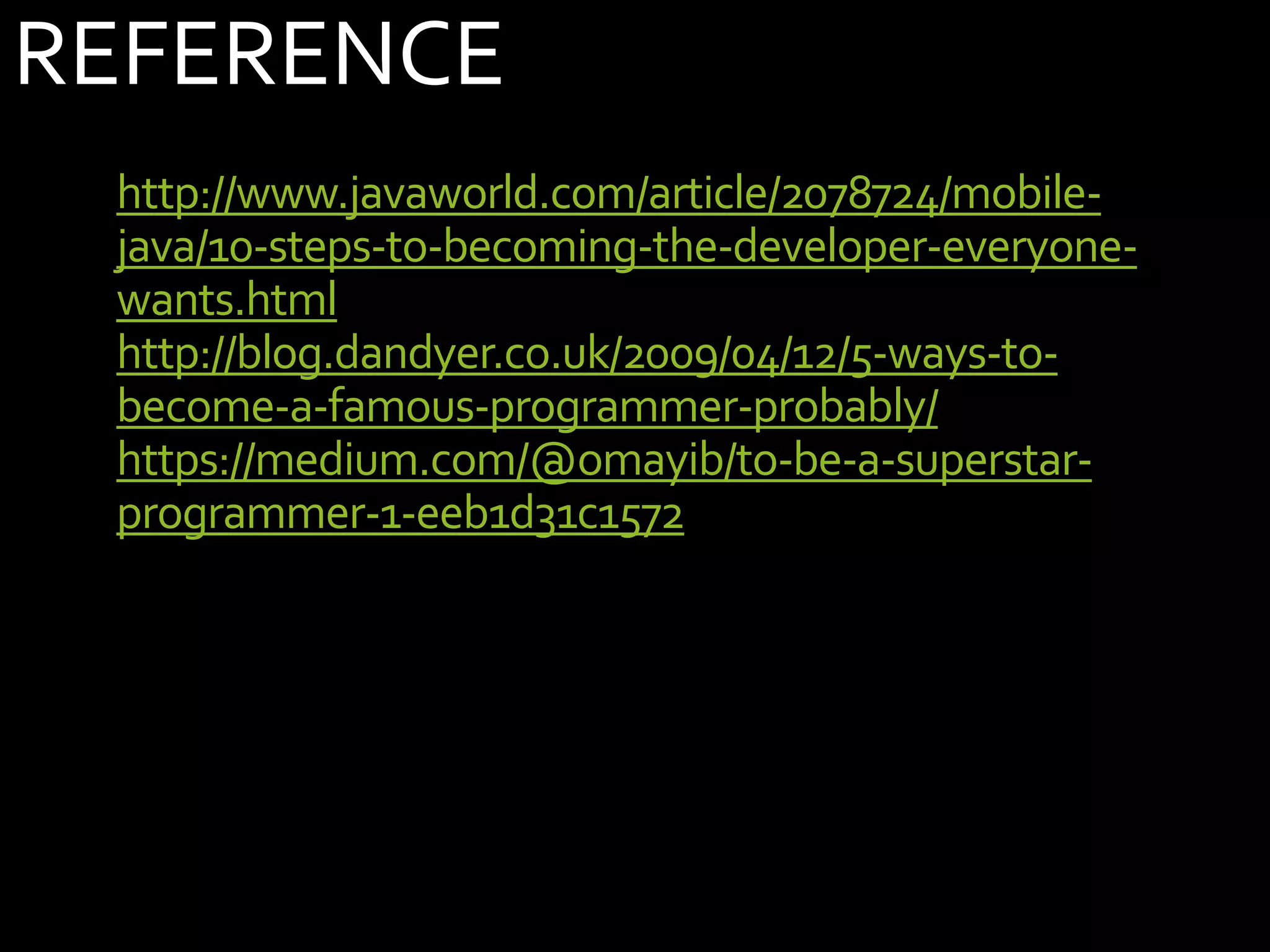 REFERENCE
• http://www.javaworld.com/article/2078724/mobile-
java/10-steps-to-becoming-the-developer-everyone-
wants.html
• http://blog.dandyer.co.uk/2009/04/12/5-ways-to-
become-a-famous-programmer-probably/
• https://medium.com/@omayib/to-be-a-superstar-
programmer-1-eeb1d31c1572
 
