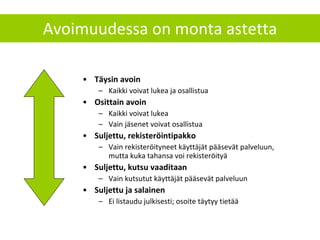Avoimuudessa on monta astetta Täysin avoin Kaikki voivat lukea ja osallistua Osittain avoin Kaikki voivat lukea Vain jäsenet voivat osallistua Suljettu, rekisteröintipakko Vain rekisteröityneet käyttäjät pääsevät palveluun, mutta kuka tahansa voi rekisteröityä Suljettu, kutsu vaaditaan Vain kutsutut käyttäjät pääsevät palveluun Suljettu ja salainen Ei listaudu julkisesti; osoite täytyy tietää 