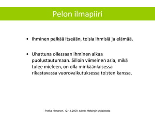 Pelon ilmapiiri Ihminen pelkää itseään, toisia ihmisiä ja elämää. Uhattuna ollessaan ihminen alkaa puolustautumaan. Silloin viimeinen asia, mikä tulee mieleen, on olla minkäänlaisessa rikastavassa vuorovaikutuksessa toisten kanssa. Pekka Himanen, 12.11.2009, luento Helsingin yliopistolla 