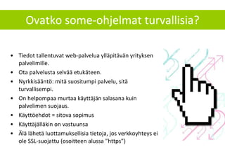 Ovatko some-ohjelmat turvallisia? Tiedot tallentuvat web-palvelua ylläpitävän yrityksen palvelimille.  Ota palvelusta selvää etukäteen. Nyrkkisääntö: mitä suositumpi palvelu, sitä turvallisempi.  On helpompaa murtaa käyttäjän salasana kuin palvelimen suojaus. Käyttöehdot = sitova sopimus Käyttäjälläkin on vastuunsa Älä lähetä luottamuksellisia tietoja, jos verkkoyhteys ei ole SSL-suojattu (osoitteen alussa ”https”) 